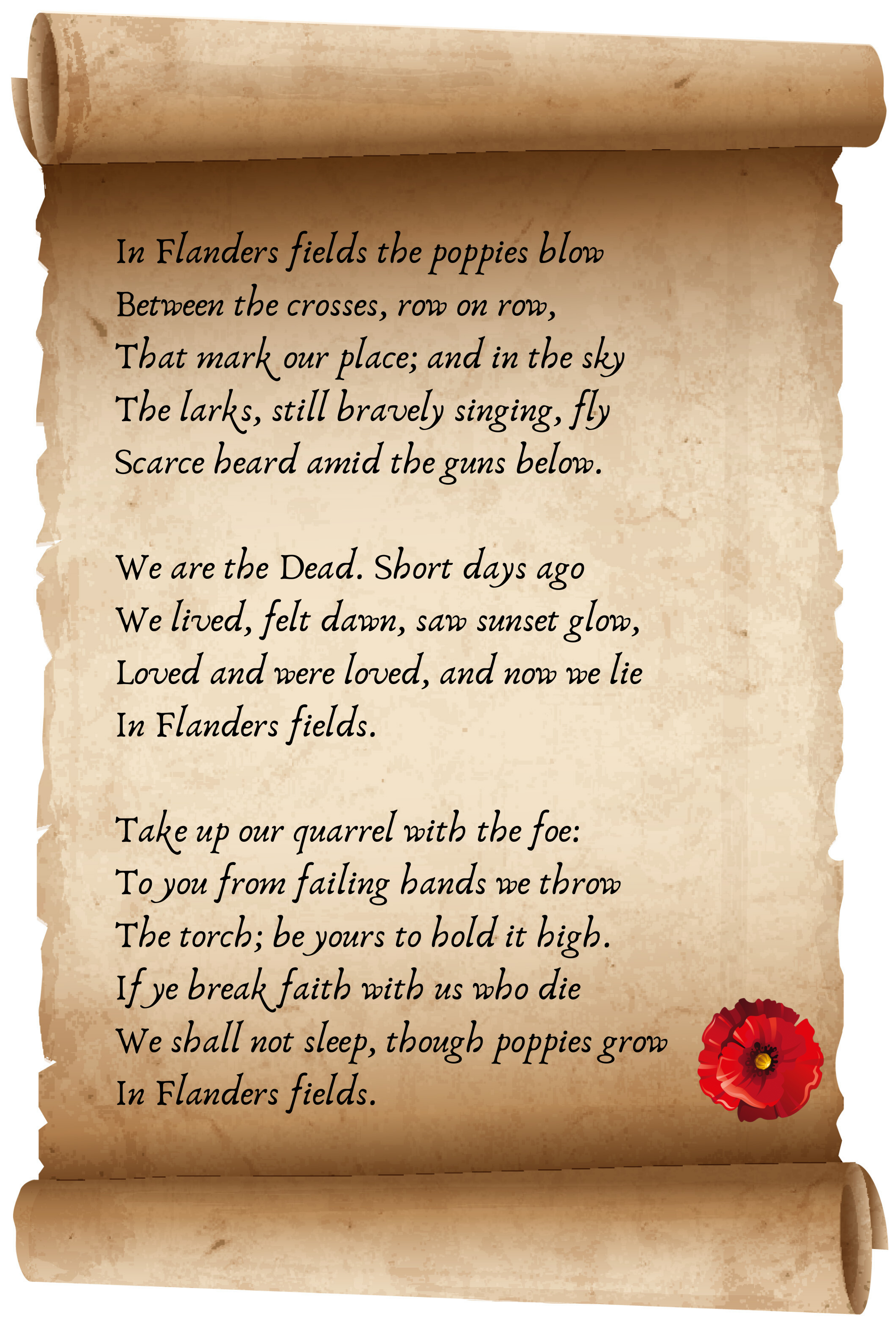 In Flanders fields the poppies blow Between the crosses, row on row, That mark our place; and in the sky The larks, still bravely singing, fly Scarce heard amid the guns below.